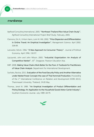 ข้าวหอมมะลิบรรจุถุง: การวิเคราะห์ห่วงโซ่อุปทานและโครงสร้างตลาด94
ภาษาอังกฤษ
Agrifood Consulting International. 2005. “Northeast Thailand Rice Value Chain Study”.
	 Agrifood Consulting International Project Brief Study. February, 2005.
Clemons, Eric K., Il-Horn Hann, Lorin M. Hitt. 2002. “Price Dispersion and Differentiation
	 in Online Travel: An Empirical Investigation”. Management Science. April 2002.
	 534-49.
Lancaster, Kelvin. 1966. “A New Approach to Consumer Theory”. Journal of Political
	 Economy. April 1996. 132-57.
Lipczynski, John and John Wilson. 2005. “Industrial Organization: An Analysis of
	 Competitive Market”. 10th
. Singapore. Pearson Education Asia.
M4P. 2008. Making Value Chains Work Better for the Poor: A Toolbook for Practitioners
	 of Value Chain Analysis. Department for International Development.
Suchato, Ravissa. 2011. EvaluationoftheFoodSecurityPolicyandAnotherAlternative
	 under Market Power Concept: the case of Thai Hommali Production. Proceeding
	 of the 1st
International Conference on Relation and Development (ICIRD 2011),
	 Thammasart University, Thailand, 19-20 May.
Thomas, Janet M. 1989. “An Empirical Investigation of Product Differentiation and
	 Pricing Strategy: An Application to the Household Goods Motor Carrier Industry”.
	 Southern Economic Journal. July 1989. 64-79.
 