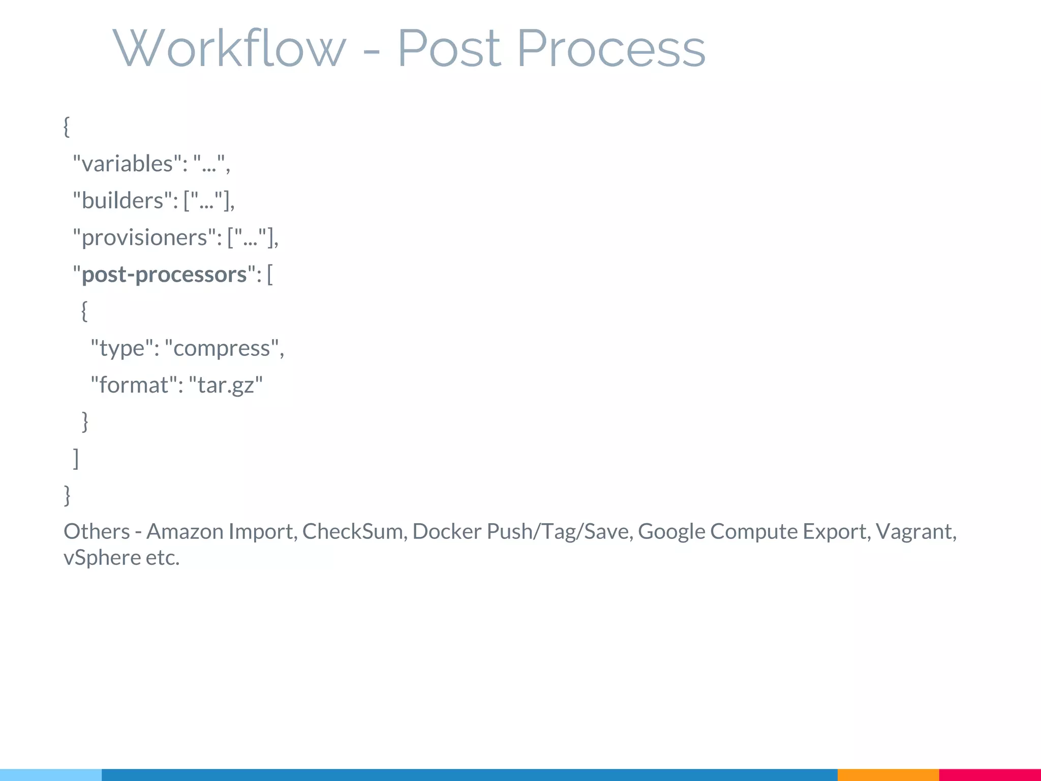 {
"variables": "...",
"builders": ["..."],
"provisioners": ["..."],
"post-processors": [
{
"type": "compress",
"format": "tar.gz"
}
]
}
Others - Amazon Import, CheckSum, Docker Push/Tag/Save, Google Compute Export, Vagrant,
vSphere etc.
Workflow - Post Process
 