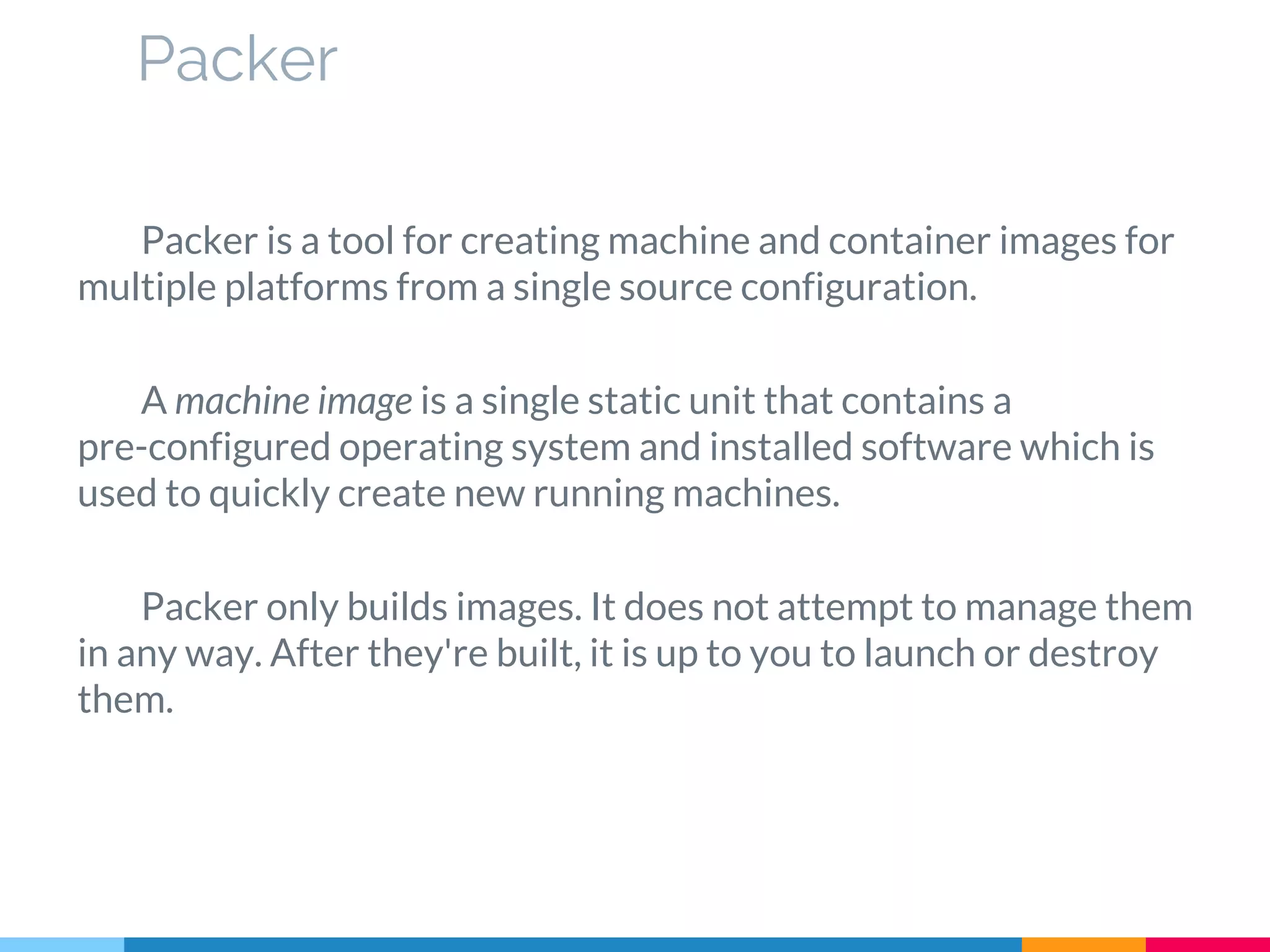 Packer is a tool for creating machine and container images for
multiple platforms from a single source configuration.
A machine image is a single static unit that contains a
pre-configured operating system and installed software which is
used to quickly create new running machines.
Packer only builds images. It does not attempt to manage them
in any way. After they're built, it is up to you to launch or destroy
them.
Packer
 
