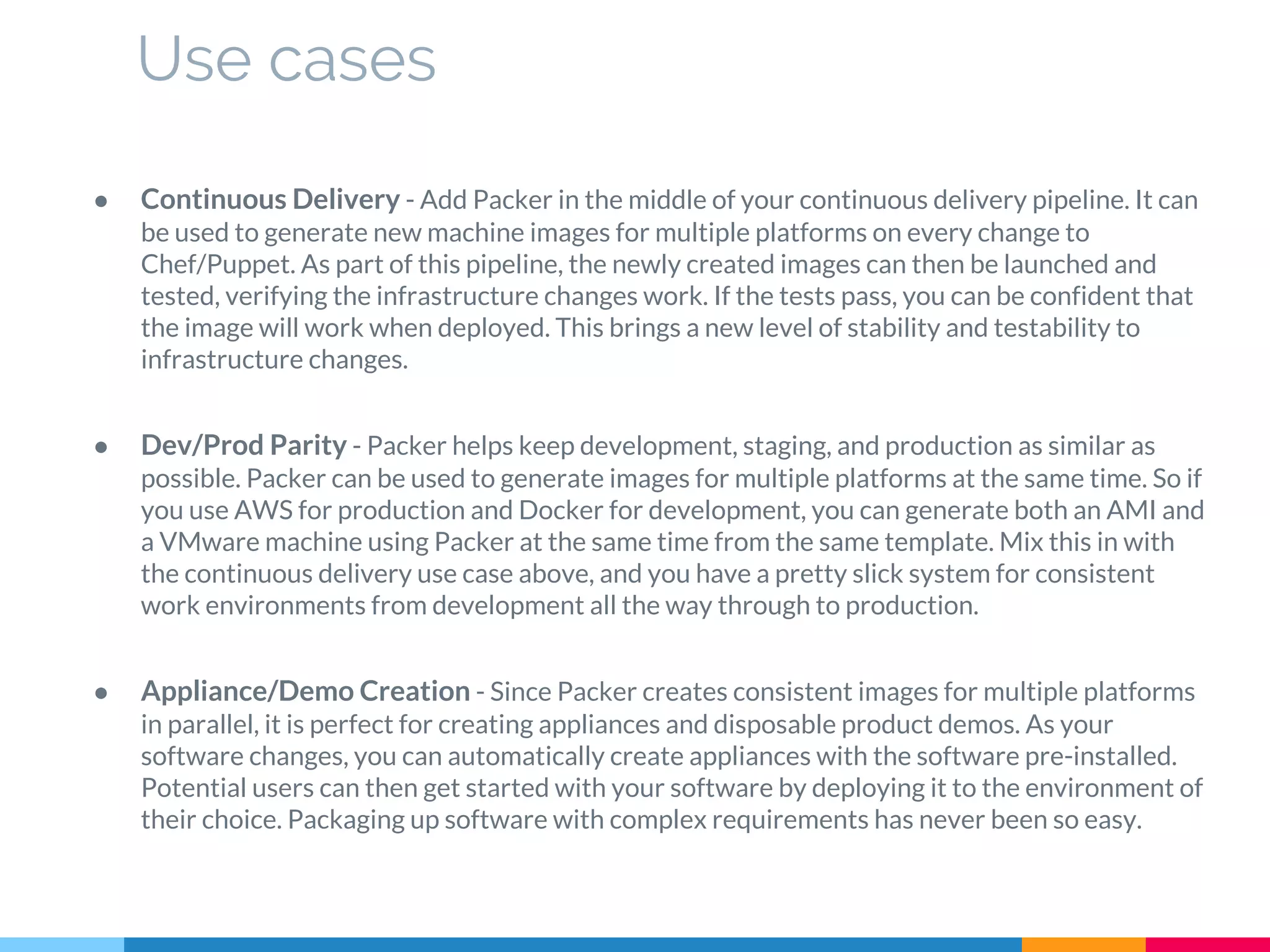 ● Continuous Delivery - Add Packer in the middle of your continuous delivery pipeline. It can
be used to generate new machine images for multiple platforms on every change to
Chef/Puppet. As part of this pipeline, the newly created images can then be launched and
tested, verifying the infrastructure changes work. If the tests pass, you can be confident that
the image will work when deployed. This brings a new level of stability and testability to
infrastructure changes.
● Dev/Prod Parity - Packer helps keep development, staging, and production as similar as
possible. Packer can be used to generate images for multiple platforms at the same time. So if
you use AWS for production and Docker for development, you can generate both an AMI and
a VMware machine using Packer at the same time from the same template. Mix this in with
the continuous delivery use case above, and you have a pretty slick system for consistent
work environments from development all the way through to production.
● Appliance/Demo Creation - Since Packer creates consistent images for multiple platforms
in parallel, it is perfect for creating appliances and disposable product demos. As your
software changes, you can automatically create appliances with the software pre-installed.
Potential users can then get started with your software by deploying it to the environment of
their choice. Packaging up software with complex requirements has never been so easy.
Use cases
 