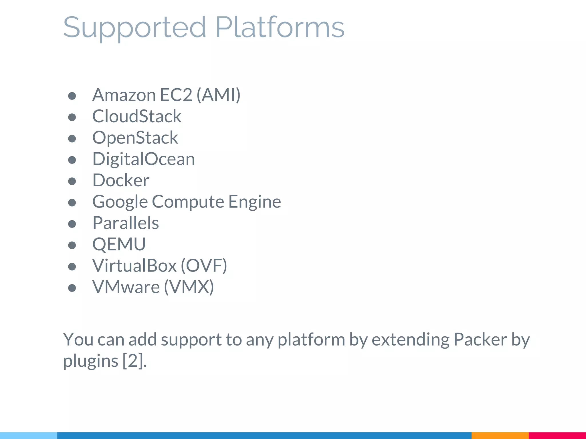 Supported Platforms
● Amazon EC2 (AMI)
● CloudStack
● OpenStack
● DigitalOcean
● Docker
● Google Compute Engine
● Parallels
● QEMU
● VirtualBox (OVF)
● VMware (VMX)
You can add support to any platform by extending Packer by
plugins [2].
 
