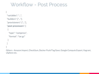 {
"variables": "...",
"builders": ["..."],
"provisioners": ["..."],
"post-processors": [
{
"type": "compress",
"format": "tar.gz"
}
]
}
Others - Amazon Import, CheckSum, Docker Push/Tag/Save, Google Compute Export, Vagrant,
vSphere etc.
Workflow - Post Process
 