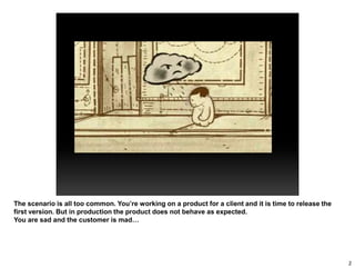 The scenario is all too common. You’re working on a product for a client and it is time to release the
first version. But in production the product does not behave as expected.
You are sad and the customer is mad…
2
 