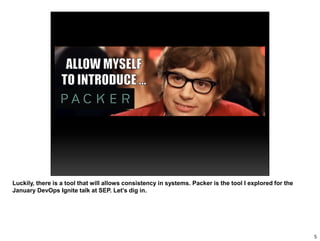 Luckily, there is a tool that will allows consistency in systems. Packer is the tool I explored for the
January DevOps Ignite talk at SEP. Let’s dig in.
5
 
