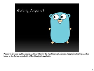 Packer is created by Hashicorp and is written in Go. Hashicorp also created Vagrant which is another
blade in the Swiss army knife of DevOps tools available.
6
 