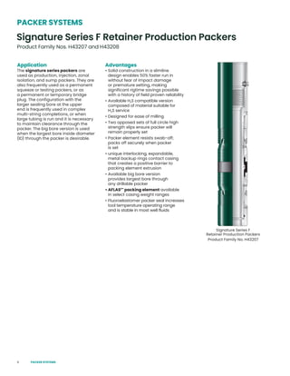 6
Application
The signature series packers are
used as production, injection, zonal
isolation, and sump packers. They are
also frequently used as a permanent
squeeze or testing packers, or as
a permanent or temporary bridge
plug. The configuration with the
larger sealing bore at the upper
end is frequently used in complex
multi-string completions, or when
large tubing is run and it is necessary
to maintain clearance through the
packer. The big bore version is used
when the largest bore inside diameter
(ID) through the packer is desirable.
Advantages
• Solid construction in a slimline
design enables 50% faster run in
without fear of impact damage
or premature setting, making
significant rigtime savings possible
with a history of field proven reliability
• Available H2S compatible version
composed of material suitable for
H2S service
• Designed for ease of milling
• Two opposed sets of full circle high
strength slips ensure packer will
remain properly set
• Packer element resists swab-off;
packs off securely when packer
is set
• unique interlocking, expandable,
metal backup rings contact casing
that creates a positive barrier to
packing element extrusion
• Available big bore version
provides largest bore through
any drillable packer
• AFLAS1™
packing element available
in select casing weight ranges
• Fluoroelastomer packer seal increases
tool temperature operating range
and is stable in most well fluids
Signature Series F
Retainer Production Packers
Product Family No. H43207
Signature Series F Retainer Production Packers
Product Family Nos. H43207 and H43208
PACKER SYSTEMS
PACKER SYSTEMS
 