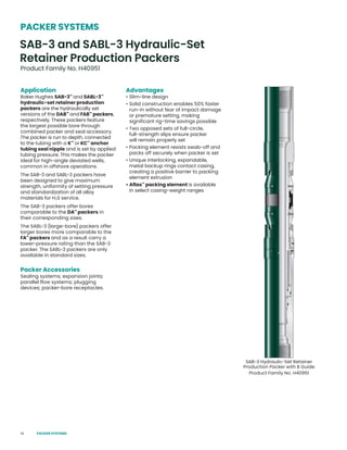 14
Application
Baker Hughes SAB-3™
and SABL-3™
hydraulic-set retainer production
packers are the hydraulically set
versions of the DAB™
and FAB™
packers,
respectively. These packers feature
the largest possible bore through
combined packer and seal accessory.
The packer is run to depth, connected
to the tubing with a K™
or KC™
anchor
tubing seal nipple and is set by applied
tubing pressure. This makes the packer
ideal for high-angle deviated wells,
common in offshore operations.
The SAB-3 and SABL-3 packers have
been designed to give maximum
strength, uniformity of setting pressure
and standardization of all alloy
materials for H2S service.
The SAB-3 packers offer bores
comparable to the DA™
packers in
their corresponding sizes.
The SABL-3 (large-bore) packers offer
larger bores more comparable to the
FA™
packers and as a result carry a
lower-pressure rating than the SAB-3
packer. The SABL-3 packers are only
available in standard sizes.
Packer Accessories
Sealing systems; expansion joints;
parallel flow systems; plugging
devices; packer-bore receptacles.
Advantages
• Slim-line design
• Solid construction enables 50% faster
run-in without fear of impact damage
or premature setting, making
significant rig-time savings possible
• Two opposed sets of full-circle,
full-strength slips ensure packer
will remain properly set
• Packing element resists swab-off and
packs off securely when packer is set
• Unique interlocking, expandable,
metal backup rings contact casing,
creating a positive barrier to packing
element extrusion
• Aflas™
packing element is available
in select casing-weight ranges
SAB-3 Hydraulic-Set Retainer
Production Packer with B Guide
Product Family No. H40951
SAB-3 and SABL-3 Hydraulic-Set
Retainer Production Packers
Product Family No. H40951
PACKER SYSTEMS
PACKER SYSTEMS
 