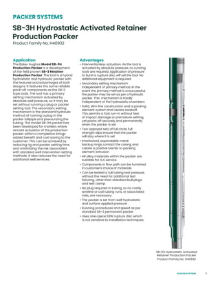 17
Application
The Baker Hughes Model SB-3H
Production Packer is a development
of the field proven SB-3 Retainer
Production Packer. The tool is a hybrid
hydrostatic and hydraulic packer with
the features and advantages of both
designs. It features the same reliable
pack-off components as the SB-3
type tools. The tool has a primary
setting mechanism actuated by
absolute well pressure, so it may be
set without running a plug or packer
setting tool. The secondary setting
mechanism is the standard hydraulic
method of running a plug in the
packer tailpipe and pressurizing the
tubing. The model SB-3H packer has
been developed for markets where
remote actuation of the production
packer within a completion brings
added benefit and cost saving to the
customer. This can be achieved by
reducing rig and packer setting time
and minimizing the risk associated
with standard well intervention setting
methods. It also reduces the need for
additional well services.
SB-3H Hydrostatic Activated
Retainer Production Packer
Product Family No. H40932
SB-3H Hydrostatic Activated Retainer
Production Packer
Product Family No. H40932
PACKER SYSTEMS
Advantages
• Interventionless actuation. As the tool is
actuated by absolute pressure, no running
tools are required. Application of pressure
to burst a rupture disc will set the tool. No
additional equipment is required
• Secondary setting mechanism
independent of primary method. In the
event the primary method is unsuccessful,
the packer may be set as per a hydraulic
packer. This mechanism is totally
independent of the hydrostatic chambers
• Solid, slim line construction and a packing
element system that resists swaboff.
This permits a fast run-in without fear
of impact damage or premature setting,
yet packs off securely and permanently
when the packer is set
• Two opposed sets of full circle, full
strength slips ensure that the packer
will stay where it is set
• Interlocked, expandable metal
backup rings contact the casing and
create a positive barrier to packing
element extrusion
• All alloy materials within the packer are
suitable for H2S service
• Components in flow path can be furnished
in customer’s choice of materials
• Can be tested to full tubing test pressure,
without the need for additional test
fixturing, other than standard bull plugs
and test clamp
• No plug required in tubing, so no costly
wireline or coil tubing runs, or associated
risks, are necessary
• The packer is set from well hydrostatic
and surface applied pressure
• Running procedures and speed as per
standard SB-3 permanent packer
• Uses one-piece EBW rupture disc which
is not sensitive to installation techniques
PACKER SYSTEMS
 
