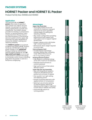 22
Application
The mechanically set HORNET™
packer offers ease of operation
with quarter-turn right to set and
release. Converting it for wireline-
setting applications is simple and
inexpensive. The HORNET packer
provides for landing in compression,
tension, or neutral positions. Every
component from the jay track, to
the internal bypass, to the packing-
element system and the upper slip
assembly has been developed to
ensure the HORNET’s setting and
releasing reliability.
The HORNET EL packer is run and set
on electric line using an E-4™
(Product
Family No. H43702) with a slow-set
power charge or a J™
setting tool
(Product Family No. H41371) and a
special wireline adapter kit. An L-10™
type on/off seal nipple is run on top
of the packer to connect the tubing
to the packer and to house a blanking
plug when the packer is used as a
temporary bridge plug.
Advantages
Upper Slip Assembly:
• Thoroughly tested across API
minimum to maximum casing ID
tolerances for each specified
casing weight, for setting and
releasing reliability
• Slip-wicker configuration providing
bidirectional-load support with
solid upper cone to support highest
tensile loads
• Staged-release action eliminates
high-overpull requirement
• Minimal set-down weight required
to anchor slips
Internal Bypass Seal:
• Durable bypass seal design
provides sealing after unloading,
under differential pressures
• No O-ring sealing system
Packing Element System:
• Fully tested to combined ratings
at the API’s maximum ID tolerance
• Patented enhancements to
control overboost
• High-performance, three-piece
element system
Lower Slip and Jay Assembly:
• Slips and drag blocks tested to
maximum API tolerance ID for
positive set and ease of release
• One-quarter-turn right setting
and releasing action
• Packoff of packing elements with
applied tension or compression
• Spacing in jay ensures opening
of internal bypass, before slip
releasing action begins–important
to both ease of release and safety
• Automatically returns to
running position
PACKER SYSTEMS
HORNET Packer and HORNET EL Packer
Product Family Nos. H64682 and H64683
HORNET Packer
Product Family
No. H64682
HORNET EL Packer
Product Family
No. H64683
PACKER SYSTEMS
 