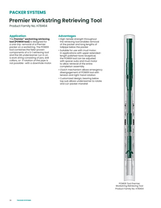36
Application
The Premier™
workstring retrieving
tool (POWER tool) is designed for
a one-trip removal of a Premier
packer on a workstring. The POWER
tool combines the field-proven
components of a S-1 retrieving tool
and the DB underreamer run in on
a work string consisting of jars, drill
collars, or- if rotation of the pipe is
not possible- with a downhole motor.
Advantages
• High-tensile strength throughout
the retrieving tool enables removal
of the packer and long lengths of
tailpipe below the packer
• Suitable for use with mud motor;
in applications with upper extended-
length polished-bore receptical,
the POWER tool can be adjusted
with spacer subs and mud motor
to allow retrieval of the entire
completion assembly
• Clutch mechanism allows emergency
disengagement of POWER tool with
tension and right-hand rotation
• Customized design; bearing below
top sub allows underreamer to rotate
and cut-packer mandrel
POWER Tool Premier
Workstring Retrieving Tool
Product Family No. H78464
Premier Workstring Retrieving Tool
Product Family No. H78464
PACKER SYSTEMS
PACKER SYSTEMS
 
