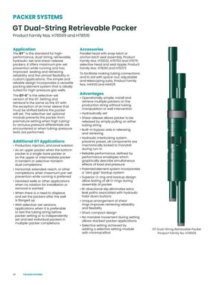 40
Application
The GT™
is the standard for high-
performance, dual-string, retrievable,
hydraulic-set and shear-release
packers. It offers maximum pre-set
prevention while running and has
improved sealing and retrieving
reliability and the utmost flexibility in
custom applications. The simple and
reliable design incorporates a versatile
packing element system that is ideally
suited for high-pressure gas wells.
The GT-S™
is the selective-set
version of the GT. Setting and
retrieval is the same as the GT with
the exception of an inner sleeve that
must be shifted before the packer
will set. The selective-set optional
module prevents the packer from
premature setting when high tubing-
to-annulus pressure differentials are
encountered or when tubing-pressure
tests are performed.
Additional GT Applications
• Production, injection, and zonal isolation
• As an upper packer when the bottom
packer is a single-bore packer or
as the upper or intermediate packer
in tandem or selective-tandem
dual completions
• Horizontal, extended-reach, or other
completions when maximum pre-set
prevention while running is preferred
• Deviated wells or other applications
when no rotation for installation or
removal is wanted
• When there is a need to displace
and set the packers after the well
is flanged up
• With selective-set versions,
applications when it is preferable
to test the tubing string before
packer setting or to independently
set and test individual packers in
multiple-packer completions
Accessories
Parallel head with snap latch or
anchor latch seal assembly, Product
Family Nos. H70032, H70703 and H70711;
selective head and seal nipple, Product
Family Nos. H78351 and H70373
To facilitate making tubing connections
and to aid with space-out: adjustable
and telescoping subs, Product Family
Nos. H44120 and H44125
Advantages
• Operationally simple; install and
retrieve multiple packers on the
production string without tubing
manipulation or well intervention
• Hydraulically set
• Shear release allows packer to be
released by simply pulling on either
tubing string
• Built-in bypass aids in releasing
and retrieving
• Hydraulic interlocking system
prevents preset, all components are
mechanically locked to mandrel
during run-in
• Reliable performance; defined by
performance envelopes which
graphically describe simultaneous
effects of load and pressure
• Patented element system incorporates
a “zero gap” backup system
• Superior O-ring and backup design
allow testing of all O-rings during
assembly of packer
• Bi-directional slip eliminates extra
leak paths associated with hydraulic
hold-down buttons
• Unique arrangement of shear
rings improves retrieving reliability
and flexibility
• Short, compact design
• No mandrel movement during setting
allows stacked-packer applications
• Selective setting achieved by
adding a selective setting module
with minimal effort
PACKER SYSTEMS
GT Dual-String Retrievable Packer
Product Family Nos. H78509 and H78510
GT Dual-String Retrievable Packer
Product Family No. H78509
PACKER SYSTEMS
 