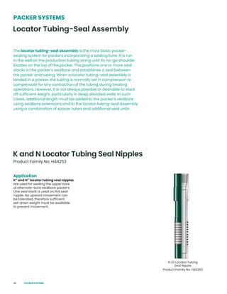 48
Application
K™
and N™
locator tubing seal nipples
are used for sealing the upper bore
of alternate-bore sealbore packers.
One seal stack is used on this seal
nipple. No upward movement can
be tolerated, therefore sufficient
set-down weight must be available
to prevent movement.
K and N Locator Tubing Seal Nipples
PACKER SYSTEMS
The locator tubing-seal assembly is the most basic packer-
sealing system for packers incorporating a sealing bore. It is run
in the well on the production tubing string until its no-go shoulder
locates on the top of the packer. This positions one or more seal
stacks in the packer’s sealbore and establishes a seal between
the packer and tubing. When a locator tubing-seal assembly is
landed in a packer, the tubing is normally set in compression to
compensate for any contraction of the tubing during treating
operations. However, it is not always possible or desirable to slack
off sufficient weight, particularly in deep deviated wells. In such
cases, additional length must be added to the packer’s sealbore
using sealbore extensions and to the locator tubing-seal assembly
using a combination of spacer tubes and additional seal units.
Locator Tubing-Seal Assembly
Product Family No. H44253
K-22 Locator Tubing
Seal Nipple
Product Family No. H44253
PACKER SYSTEMS
 