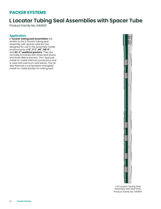 50
Application
L™
locator tubing seal assemblies are
similar to the G locator tubing seal
assembly with spacer tube but are
designed for use in the extremely hostile
environments of D™
, F-1™
, HE™
, SB-3™
,
and SC-2™
sealbore packers. They are
normally furnished with three seal stacks
and three debris barriers. The L features
metal-to-metal internal connections and
is used with premium seal stacks. The LM
also features a compression energized
metal-to-metal packer-to-tubing seal.
L Locator Tubing Seal Assemblies with Spacer Tube
Product Family No. H44601
PACKER SYSTEMS
L-22 Locator Tubing Seal
Assembly with Seal Units
Product Family No. H44601
PACKER SYSTEMS
 