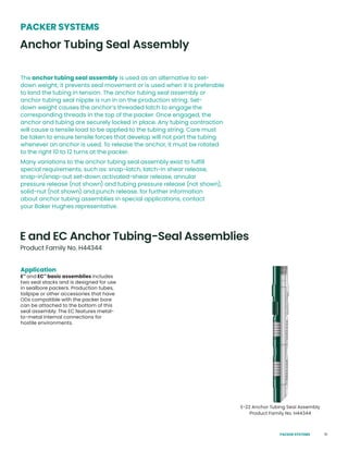 51
Application
E™
and EC™
basic assemblies includes
two seal stacks and is designed for use
in sealbore packers. Production tubes,
tailpipe or other accessories that have
ODs compatible with the packer bore
can be attached to the bottom of this
seal assembly. The EC features metal-
to-metal internal connections for
hostile environments.
E and EC Anchor Tubing-Seal Assemblies
PACKER SYSTEMS
The anchor tubing seal assembly is used as an alternative to set-
down weight; it prevents seal movement or is used when it is preferable
to land the tubing in tension. The anchor tubing seal assembly or
anchor tubing seal nipple is run in on the production string. Set-
down weight causes the anchor’s threaded latch to engage the
corresponding threads in the top of the packer. Once engaged, the
anchor and tubing are securely locked in place. Any tubing contraction
will cause a tensile load to be applied to the tubing string. Care must
be taken to ensure tensile forces that develop will not part the tubing
whenever an anchor is used. To release the anchor, it must be rotated
to the right 10 to 12 turns at the packer.
Many variations to the anchor tubing seal assembly exist to fulfill
special requirements, such as: snap-latch, latch-in shear release,
snap-in/snap-out set-down activated-shear release, annular
pressure release (not shown) and tubing pressure release (not shown),
solid-nut (not shown) and punch release. for further information
about anchor tubing assemblies in special applications, contact
your Baker Hughes representative.
Anchor Tubing Seal Assembly
Product Family No. H44344
E-22 Anchor Tubing Seal Assembly
Product Family No. H44344
PACKER SYSTEMS
 