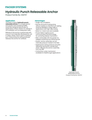 54
Hydraulic Punch
Releasable Anchor
Product Family No. H44757
Application
The Baker Hughes hydraulic punch
releasable anchor is a unique anchor
and packer-bore receptical (PBR)
assembly designed specifically for
applications where rotation for release is
not available, such as deepwater wells.
Release of the anchor is performed with
a punch tool originally developed for use
in safety valves, which opens a shifting
port. Pressurizing the tubing positively
releases the anchor for retrieval.
Advantages
• Single-trip completion
• Permits removal of tubing string
without rotation or chemical cut–adding
workover flexibility to deep wells or
applications with high-alloy tubing
• Metal-to-metal nose seal available
• Proven Baker Hughes punch
communication tool technology
for activating release mechanism
• PBR is retrievable with the packer by
drillpipe workstring and retrieving tool
• Packer-anchor assembly can be
internally pressure-tested in the field
• Applying low tubing pressure actuates
releasing mechanism, tensile load
shear-releases the anchor assembly
from the PBR
• Control line-cutter mechanism
available for feedthrough applications
Hydraulic Punch Releasable Anchor
Product Family No. H44757
PACKER SYSTEMS
PACKER SYSTEMS
 