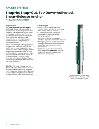 56
Product Family No. H44387
PACKER SYSTEMS
Snap-In/Snap-Out, Set-Down-Activated,
Shear-Release Anchor
Snap-In/Snap-Out, Set Down
Activated, Shear Release Anchor
Product Family No. H44387
Application
The snap-in/snap-out, set-down-
activated, shear-release anchor is
an anchoring and sealing device that
connects the retrievable tubing string
to the upper sealbore and thread of
an alternate-bore permanent packer.
Alternatively the anchor can be
connected to a retrievable packer
that incorporates the profile of a
permanent packer.
Before committing to full engagement
of the anchor, the snap-in/snap-out
facility allows accurate positioning or
space-out of the tubing string at surface
in relation to a tubing hanger. As long
as the predetermined set-down weight
is not exceeded, the tool will continue
to have the ability to snap-in and
snap-out of the packer body without
committing to its fully locked-in tensile-
carrying condition.
CAUTION: The snap-in/snap-out set-
down-activated shear-release anchor
requires an extended upper sealbore
from the standard packer bore. Contact
your local Baker Hughes representative
to confirm anchor/packer compatibility.
Advantages
• Snap-in/snap-out facility at the
packer allows operator to accurately
land tubing string at surface
• A predetermined set-down load
activates anchor to full-tensile
carrying capacity
• Set-down sleeve protects upper
sealbore of packer from debris intrusion
• Emergency release facility, by means
of right-hand torque and an overpull
at surface, will disconnect anchor
from packer
• Left-hand square threads on latch
are coated with Bakertron™
, reduces
galling of mating threads in high-
chromium applications
PACKER SYSTEMS
 