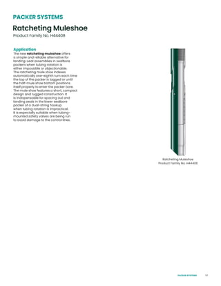 57
PACKER SYSTEMS
Ratcheting Muleshoe
Product Family No. H44408
Application
The new ratcheting muleshoe offers
a simple and reliable alternative for
landing-seal assemblies in sealbore
packers when tubing rotation is
either impossible or objectionable.
The ratcheting mule shoe indexes
automatically one-eighth turn each time
the top of the packer is tagged or until
the half-mule shoe bottom positions
itself properly to enter the packer bore.
The mule shoe features a short, compact
design and rugged construction. It
is indispensable for spacing out and
landing seals in the lower sealbore
packer of a dual-string hookup
when tubing rotation is impractical.
It is especially suitable when tubing-
mounted safety valves are being run
to avoid damage to the control lines.
Ratcheting Muleshoe
Product Family No. H44408
PACKER SYSTEMS
 