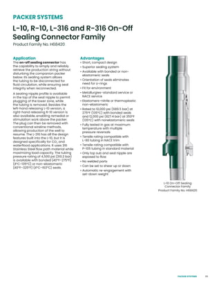 65
Application
The on-off sealing connector has
the capability to simply and reliably
retrieve the production string without
disturbing the companion packer
below. Its sealing system allows
the tubing to be disconnected for
fluid circulation, while ensuring seal
integrity when reconnected.
A seating nipple profile is available
in the top of the seal nipple to permit
plugging of the lower zone, while
the tubing is removed. Besides the
left-hand releasing L-10 version, a
right-hand releasing R-10 version is
also available, enabling remedial or
stimulation work above the packer.
The plug can then be removed with
conventional wireline methods,
allowing production of the well to
resume. The L-316 has all the design
features built into the L-10, but it is
designed specifically for CO2 and
waterflood applications. It uses 316
Stainless Steel flow path material while
maximizing load capacity. The tubing
pressure rating of 4,500 psi (310.2 bar)
is available with bonded (40°F–275°F)
(4°C–135°C) or non-elastomeric
(40°F–325°F) (4°C–163°C) seals.
Advantages
• Short, compact design
• Superior sealing system
• Available with bonded or non-
elastomeric seals
• Orientation of seals eliminates
need for o-rings
• Fit for environment
• Metallurgies–standard service or
NACE service
• Elastomers–nitrile or thermoplastic
non-elastomeric
• Rated to 10,000 psi (689.5 bar) at
275°F (135°C) with bonded seals
and 12,000 psi (827.4 bar) at 350°F
(135°C) with nonelastomeric seals
• Fully tested in gas at maximum
temperature with multiple
pressure reversals
• Tensile rating compatible with
L-80 tubing in NACE trim
• Tensile rating compatible with
P-105 tubing in standard material
• Only top sub and seal nipple are
exposed to flow
• No welded parts
• Can be set to shear up or down
• Automatic re-engagement with
set-down weight
L-10 On-Off Sealing
Connector Family
Product Family No. H68420
L-10, R-10, L-316 and R-316 On-Off
Sealing Connector Family
Product Family No. H68420
PACKER SYSTEMS
PACKER SYSTEMS
 