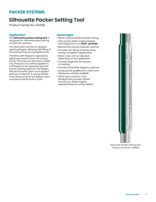 73
Application
The Silhouette packer setting tool is
designed for interventionless setting
of hydraulic packers.
The Silhouette tool has an upward
opening flapper allowing self-filling of
the tubing string during deployment.
The Silhouette flapper is opened by
applying pressure down the tubing
string. This pressure will shear a shear
ring. Pressure may still be applied to
the flapper to the required hydraulic
packer setting pressure. The flapper
will permanently open once applied
pressure is bled off. A spring loaded
inner sleeve pushes the flapper open
and permanently locks it open.
Advantages
• Allows interventionless packer setting
• Uses proven Baker Hughes flapper
technology from our OCRE™
portfolio
• Mechanical closing, hydraulic opening
• Provides self-filling of tubing string
during completion deployment
• Shear value can be adjusted,
depending on the application
• Provides large flow for reverse
circulating
• Provides full ID when flapper is opened
• Sandy service qualified 5½ in. (139.7mm)
tubing size currently available
• Other sizes currently in the
development process. Please
consult your Baker Hughes
representative for further details
Silhouette Packer Setting Tool
Product Family No. H41586
Silhouette Packer Setting Tool
Product Family No. H41586
PACKER SYSTEMS
PACKER SYSTEMS
 