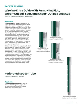75
Application
The perforated spacer tube is used at
the end of a tubing string to provide
an alternate flow path when wireline
measuring devices are used.
Perforated Spacer Tube
Product Family No. H45743
Application
The wireline entry guide is designed to be
run on the bottom of the tubing string. It will
aid wireline tools’ re-entry into the tubing.
The wireline entry guide with pump-out plug,
wireline entry guide with shear-out ball seat
and the shear-out ball seat sub are installed
on the bottom end of the tubing to allow
the tubing string to be pressured. When the
differential pressure at the tool reaches a
predetermined value, the plug or ball and
seat, are pumped out of the tool. After the
plug or ball seat have been pumped out,
these subs allow unrestricted access from
the tubing into the casing below the tubing
string. These products are available in a
variety of configurations.
Options include a muleshoe guide to facilitate
easy entry when running the tubing through
the top of a liner or into a sealbore packer
and expendable check valves. The shear-out
ball seat sub (Product Family No. H79927) can
be furnished in a box x pin configuration for
those applications where it is necessary to run
additional tubing or completion equipment
below the shear-out ball seat sub. Since each
of these tools expends a plug or ball and ball
seat during their operation, it is necessary to
ensure those parts will safely pass through
all equipment that is located below them.
Wireline Entry Guide with Pump-Out Plug,
Shear-Out Ball Seat, and Shear-Out Ball Seat Sub
Product Family Nos. H46921 and H79927
PACKER SYSTEMS
Wireline Entry Guide
Product Family No. H46921
Wireline Entry Guide
with Pump Out Plug
Product Family No. H46921
Perforated Spacer Tube
Product Family No. H45743
Wireline Entry Guide
with Shear-Out Ball Seat Sub
Product Family No. H79927
PACKER SYSTEMS
 