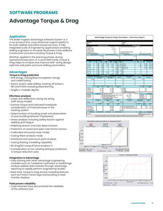 79
Advantage Torque & Drag
SOFTWARE PROGRAMS
Application
The Baker Hughes Advantage Software System is a
cross product line, cross divisional support platform
for both wellsite and office based services. A fully
integrated suite of Engineering applications enabling
drilling engineers to simulate all phases in the wellbore
construction process including Torque & Drag.
Whether applied in the planning phase, during
operational execution or in post well mode, Torque &
Drag helps to analyze and improve drill- string design,
optimize well paths and tune drilling parameters.
Advantages
Torque & Drag prediction
• Drill strings, casing/liner/completion strings
and coiled tubing
• Rotary and/or slide drilling, rotating off bottom,
RIH and POOH including backreaming
• Single or multiple depths
Effortless analysis
• Loads and deflections along the string
(stiff string model)
• Surface torque and indicated hookloads;
consideration of frictional losses in the
hoisting system
• Determination of buckling onset and observation
of post buckling behavior (hysteresis)
• Stress analysis including safety factors against
yielding and fatigue
• Drillstring stretch and twist determination
• Prediction of cased and open hole friction factors
• Calibrated tortuosity/noise model
• Casing Wear analysis mode
• Rotational and axial stuck point analysis
• Casing floating modelling capability
• Bit drag/bit overpull force analysis m
• Consideration of non rotating drill pipe protectors
or torque reduction subs
Integration in Advantage
• Data sharing with other Advantage Engineering
modules such as TubeMove, hydraulics or SwabSurge.
Analyze wellsite data entered through advantage
reporting to rapidly perform engineering studies
• Real-time Torque & Drag service including features
such as Friction Factor logs and buckling or load
transfer displays
Field proven reliability
• Case histories have documented the reliability
of this software tool
Advantage Torque & Drag Calculation - Summary Report
PACKER SYSTEMS
 