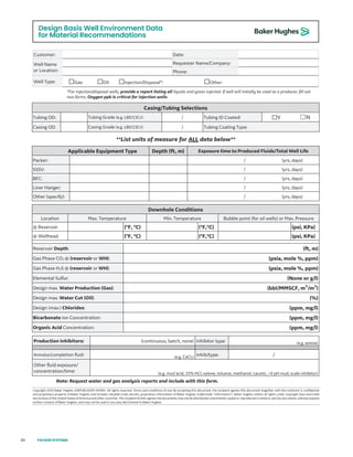 80
Design Basis Well Environment Data
for Material Recommendations
Rev. I - Effective Date: March 2019
Copyright 2019 Baker Hughes (UNPUBLISHED WORK). All rights reserved. Terms and conditions of use: By accepting this document, the recipient agrees this document (together with the contents) is confidential
and proprietary property of Baker Hughes and includes valuable trade secrets, proprietary information of Baker Hughes (collectively “information”). Baker Hughes retains all rights under copyright laws and trade
secret laws of the United States of America and other countries. The recipient further agrees the documents may not be distributed, transmitted, copied or reproduced in whole or part by any means, without express
written consent of Baker Hughes, and may not be used in any way detrimental to Baker Hughes.
Baker Hughes
Design Basis Well Environment Data for Material Recommendations
Customer: Date:
Well Name
or Location:
Requester Name/Company:
Phone:
Well Type: ☐Gas ☐Oil ☐Injection/Disposal*: ☐Other:
*For injection/disposal wells, provide a report listing all liquids and gases injected. If well will initially be used as a producer, fill out
two forms. Oxygen ppb is critical for injection wells.
Casing/Tubing Selections
Tubing OD: Tubing Grade (e.g. L80/13Cr): / Tubing ID Coated: ☐Y ☐N
Casing OD: Casing Grade (e.g. L80/13Cr): / Tubing Coating Type:
**List units of measure for ALL data below**
Applicable Equipment Type Depth (ft, m) Exposure time to Produced Fluids/Total Well Life
Packer: / (yrs, days)
SSSV: / (yrs, days)
BFC: / (yrs, days)
Liner Hanger: / (yrs, days)
Other (specify): / (yrs, days)
Downhole Conditions
Location Max. Temperature Min. Temperature Bubble point (for oil wells) or Max. Pressure
@ Reservoir (°F, °C) (°F,°C) (psi, KPa)
@ Wellhead (°F, °C) (°F,°C) (psi, KPa)
Reservoir Depth: (ft, m)
Gas Phase CO2 @ (reservoir or WH): (psia, mole %, ppm)
Gas Phase H2S @ (reservoir or WH): (psia, mole %, ppm)
Elemental Sulfur: (None or g/l)
Design max. Water Production (Gas): (bbl/MMSCF, m3
/m3
)
Design max. Water Cut (Oil): (%)
Design (max.) Chlorides: (ppm, mg/l)
Bicarbonate Ion Concentration: (ppm, mg/l)
Organic Acid Concentration: (ppm, mg/l)
Production Inhibitors: (continuous, batch, none) Inhibitor type: (e.g. amine)
Annulus/completion fluid: (e.g. CaCl2) Inhib/type: /
Other fluid exposure/
concentration/time: (e.g. mud acid, 15% HCl, xylene, toluene, methanol, caustic, >9 pH mud, scale inhibitor)
Note: Request water and gas analysis reports and include with this form.
Rev. I - Effective Date: March 2019
Copyright 2019 Baker Hughes (UNPUBLISHED WORK). All rights reserved. Terms and conditions of use: By accepting this document, the recipient agrees this document (together with the contents) is confidential
and proprietary property of Baker Hughes and includes valuable trade secrets, proprietary information of Baker Hughes (collectively “information”). Baker Hughes retains all rights under copyright laws and trade
secret laws of the United States of America and other countries. The recipient further agrees the documents may not be distributed, transmitted, copied or reproduced in whole or part by any means, without express
written consent of Baker Hughes, and may not be used in any way detrimental to Baker Hughes.
Baker Hughes
Design Basis Well Environment Data for Material Recommendations
Customer: Date:
Well Name
or Location:
Requester Name/Company:
Phone:
Well Type: ☐Gas ☐Oil ☐Injection/Disposal*: ☐Other:
*For injection/disposal wells, provide a report listing all liquids and gases injected. If well will initially be used as a producer, fill out
two forms. Oxygen ppb is critical for injection wells.
Casing/Tubing Selections
Tubing OD: Tubing Grade (e.g. L80/13Cr): / Tubing ID Coated: ☐Y ☐N
Casing OD: Casing Grade (e.g. L80/13Cr): / Tubing Coating Type:
**List units of measure for ALL data below**
Applicable Equipment Type Depth (ft, m) Exposure time to Produced Fluids/Total Well Life
Packer: / (yrs, days)
SSSV: / (yrs, days)
BFC: / (yrs, days)
Liner Hanger: / (yrs, days)
Other (specify): / (yrs, days)
Downhole Conditions
Location Max. Temperature Min. Temperature Bubble point (for oil wells) or Max. Pressure
@ Reservoir (°F, °C) (°F,°C) (psi, KPa)
@ Wellhead (°F, °C) (°F,°C) (psi, KPa)
Reservoir Depth: (ft, m)
Gas Phase CO2 @ (reservoir or WH): (psia, mole %, ppm)
Gas Phase H2S @ (reservoir or WH): (psia, mole %, ppm)
Elemental Sulfur: (None or g/l)
Design max. Water Production (Gas): (bbl/MMSCF, m3
/m3
)
Design max. Water Cut (Oil): (%)
Design (max.) Chlorides: (ppm, mg/l)
Bicarbonate Ion Concentration: (ppm, mg/l)
Organic Acid Concentration: (ppm, mg/l)
Production Inhibitors: (continuous, batch, none) Inhibitor type: (e.g. amine)
Annulus/completion fluid: (e.g. CaCl2) Inhib/type: /
Other fluid exposure/
concentration/time: (e.g. mud acid, 15% HCl, xylene, toluene, methanol, caustic, >9 pH mud, scale inhibitor)
Note: Request water and gas analysis reports and include with this form.
Rev. I - Effective Date: March 2019
Copyright 2019 Baker Hughes (UNPUBLISHED WORK). All rights reserved. Terms and conditions of use: By accepting this document, the recipient agrees this document (together with the contents) is confidential
and proprietary property of Baker Hughes and includes valuable trade secrets, proprietary information of Baker Hughes (collectively “information”). Baker Hughes retains all rights under copyright laws and trade
secret laws of the United States of America and other countries. The recipient further agrees the documents may not be distributed, transmitted, copied or reproduced in whole or part by any means, without express
written consent of Baker Hughes, and may not be used in any way detrimental to Baker Hughes.
Baker Hughes
Design Basis Well Environment Data for Material Recommendations
Customer: Date:
Well Name
or Location:
Requester Name/Company:
Phone:
Well Type: ☐Gas ☐Oil ☐Injection/Disposal*: ☐Other:
*For injection/disposal wells, provide a report listing all liquids and gases injected. If well will initially be used as a producer, fill out
two forms. Oxygen ppb is critical for injection wells.
Casing/Tubing Selections
Tubing OD: Tubing Grade (e.g. L80/13Cr): / Tubing ID Coated: ☐Y ☐N
Casing OD: Casing Grade (e.g. L80/13Cr): / Tubing Coating Type:
**List units of measure for ALL data below**
Applicable Equipment Type Depth (ft, m) Exposure time to Produced Fluids/Total Well Life
Packer: / (yrs, days)
SSSV: / (yrs, days)
BFC: / (yrs, days)
Liner Hanger: / (yrs, days)
Other (specify): / (yrs, days)
Downhole Conditions
Location Max. Temperature Min. Temperature Bubble point (for oil wells) or Max. Pressure
@ Reservoir (°F, °C) (°F,°C) (psi, KPa)
@ Wellhead (°F, °C) (°F,°C) (psi, KPa)
Reservoir Depth: (ft, m)
Gas Phase CO2 @ (reservoir or WH): (psia, mole %, ppm)
Gas Phase H2S @ (reservoir or WH): (psia, mole %, ppm)
Elemental Sulfur: (None or g/l)
Design max. Water Production (Gas): (bbl/MMSCF, m3
/m3
)
Design max. Water Cut (Oil): (%)
Design (max.) Chlorides: (ppm, mg/l)
Bicarbonate Ion Concentration: (ppm, mg/l)
Organic Acid Concentration: (ppm, mg/l)
Production Inhibitors: (continuous, batch, none) Inhibitor type: (e.g. amine)
Annulus/completion fluid: (e.g. CaCl2) Inhib/type: /
Other fluid exposure/
concentration/time: (e.g. mud acid, 15% HCl, xylene, toluene, methanol, caustic, >9 pH mud, scale inhibitor)
Note: Request water and gas analysis reports and include with this form.
PACKER SYSTEMS
 