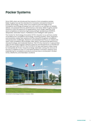 3
Packer Systems
Since 1940, when we introduced the industry’s first completion packer,
Baker Hughes has set the standard for innovation and performance in
packer technology. Today, when your projects push the edge of the
completion technology envelope, you can count on our packers to reliably
deliver unsurpassed service, performance, and value. Baker Hughes packer
solutions cover the spectrum of applications, from single, selective, and
dual completions to extreme high-pressure/high-temperature (XHP/HT),
deepwater, extended-reach, multilateral, and intelligent well systems.
The Center for Technology Innovation (CTI) in Houston is our primary center
of excellence for completion technology, including packers. Here, engineers
and scientists create new solutions for the industry’s toughest completion
and production challenges. Research and development focus on cased and
open-hole completion technologies, fiber optics, and downhole electronics,
nanotechnology, and materials science. The CTI’s four dynamic in-ground test
cells are the world’s highest rated for pressure and temperature, at 40,000 psi
(2757 bar) and 700°F (371˚C). The 75-ft (21.3-m) test cell towers make it easy
to manipulate 40-ft (2.2-m) joints of large-diameter casing into and out of
the bay. In addition to the CTI, and other facilities in Houston, research and
engineering for completions products and services is conducted in Broken
Arrow, Oklahoma, and Aberdeen, Scotland.
The Center for Technology Innovation in Houston, Texas
PACKER SYSTEMS
 