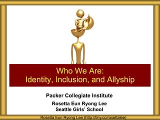 Packer Collegiate Institute
Rosetta Eun Ryong Lee
Seattle Girls’ School
Who We Are:
Identity, Inclusion, and Allyship
Rosetta Eun Ryong Lee (http://tiny.cc/rosettalee)
 