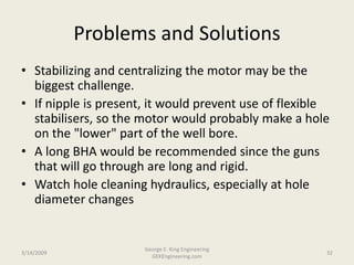 Problems and Solutions
• Stabilizing and centralizing the motor may be the
biggest challenge.
• If nipple is present, it would prevent use of flexible
stabilisers, so the motor would probably make a hole
on the "lower" part of the well bore.
• A long BHA would be recommended since the guns
that will go through are long and rigid.
• Watch hole cleaning hydraulics, especially at hole
diameter changes
3/14/2009 32
George E. King Engineering
GEKEngineering.com
 