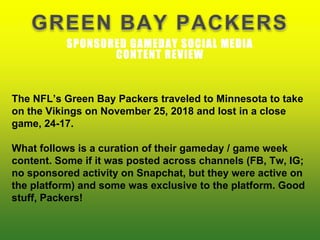 GREEN BAY PACKERS
SPONSORED GAMEDAY SOCIAL MEDIA
CONTENT REVIEW
The NFL’s Green Bay Packers traveled to Minnesota to take
on the Vikings on November 25, 2018 and lost in a close
game, 24-17.
What follows is a curation of their gameday / game week
content. Some if it was posted across channels (FB, Tw, IG;
no sponsored activity on Snapchat, but they were active on
the platform) and some was exclusive to the platform. Good
stuff, Packers!
 