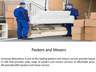 Packers and Movers
Universal Relocations is one of the leading packers and movers service provider based
in USA that provides wide range of packers and movers services at affordable price.
We provides24X7 packers and mover service.
 