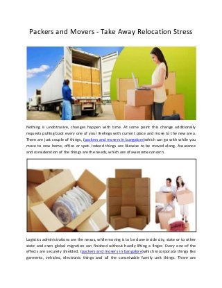 Packers and Movers - Take Away Relocation Stress
Nothing is unobtrusive, changes happen with time. At some point this change additionally
requests pulling back every one of your feelings with current place and move to the new area.
There are just couple of things, (packers and movers in bangalore)which can go with while you
move to new home, office or spot. Indeed things are likewise to be moved along. Assurance
and consideration of the things are the needs, which are of awesome concern.
Logistics administrations are the nexus, while moving is to be done inside city, state or to other
state and even global migration can finished without hardly lifting a finger. Every one of the
effects are securely shielded, (packers and movers in bangalore)which incorporate things like
garments, vehicles, electronic things and all the conceivable family unit things. There are
 