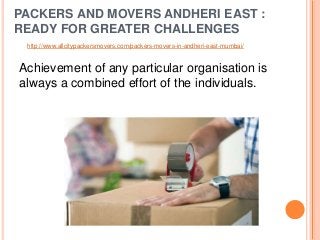 PACKERS AND MOVERS ANDHERI EAST :
READY FOR GREATER CHALLENGES
Achievement of any particular organisation is
always a combined effort of the individuals.
http://www.allcitypackersmovers.com/packers-movers-in-andheri-east-mumbai/
 