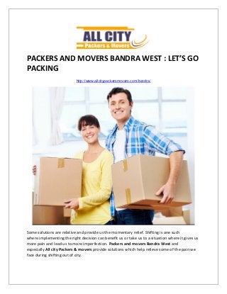 PACKERS AND MOVERS BANDRA WEST : LET’S GO
PACKING
http://www.allcitypackersmovers.com/bandra/
Some solutions are relative and provide us the momentary relief. Shifting is one such
where implementing the right decision can benefit us or take us to a situation where it gives us
more pain and lead us to more imperfection. Packers and movers Bandra West and
especially All city Packers & movers provide solutions which help relieve some of the pain we
face during shifting out of city.
 