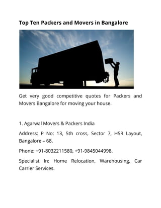 Top Ten Packers and Movers in Bangalore
Get very good competitive quotes for Packers and
Movers Bangalore for moving your house.
1. Agarwal Movers & Packers India
Address: P No: 13, 5th cross, Sector 7, HSR Layout,
Bangalore – 68.
Phone: +91-8032211580, +91-9845044998.
Specialist In: Home Relocation, Warehousing, Car
Carrier Services.
 