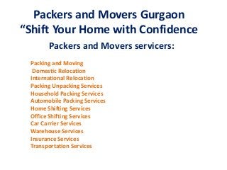 Packers and Movers Gurgaon 
“Shift Your Home with Confidence 
Packers and Movers servicers: 
Packing and Moving 
Domestic Relocation 
International Relocation 
Packing Unpacking Services 
Household Packing Services 
Automobile Packing Services 
Home Shifting Services 
Office Shifting Services 
Car Carrier Services 
Warehouse Services 
Insurance Services 
Transportation Services 
 