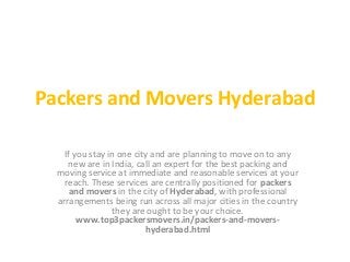 Packers and Movers Hyderabad
If you stay in one city and are planning to move on to any
new are in India, call an expert for the best packing and
moving service at immediate and reasonable services at your
reach. These services are centrally positioned for packers
and movers in the city of Hyderabad, with professional
arrangements being run across all major cities in the country
they are ought to be your choice.
www.top3packersmovers.in/packers-and-movershyderabad.html

 