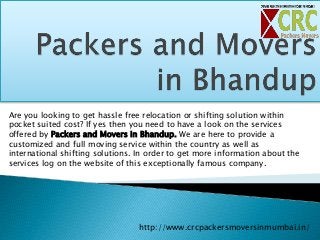Are you looking to get hassle free relocation or shifting solution within
pocket suited cost? If yes then you need to have a look on the services
offered by Packers and Movers in Bhandup. We are here to provide a
customized and full moving service within the country as well as
international shifting solutions. In order to get more information about the
services log on the website of this exceptionally famous company.
http://www.crcpackersmoversinmumbai.in/
 