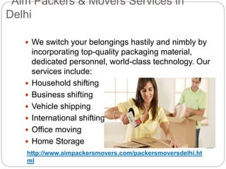 Aim Packers & Movers Services in
Delhi
 We switch your belongings hastily and nimbly by
incorporating top-quality packaging material,
dedicated personnel, world-class technology. Our
services include:
 Household shifting
 Business shifting
 Vehicle shipping
 International shifting
 Office moving
 Home Storage
http://www.aimpackersmovers.com/packersmoversdelhi.ht
ml
 