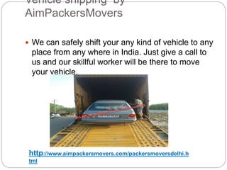 Vehicle shipping by
AimPackersMovers
 We can safely shift your any kind of vehicle to any
place from any where in India. Just give a call to
us and our skillful worker will be there to move
your vehicle.
http://www.aimpackersmovers.com/packersmoversdelhi.h
tml
 
