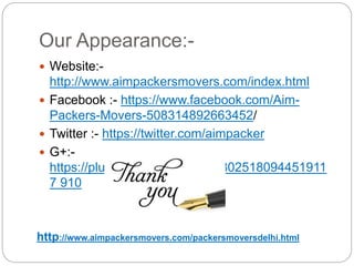 Our Appearance:-
 Website:-
http://www.aimpackersmovers.com/index.html
 Facebook :- https://www.facebook.com/Aim-
Packers-Movers-508314892663452/
 Twitter :- https://twitter.com/aimpacker
 G+:-
https://plus.google.com/u/0/10802518094451911
7 910
http://www.aimpackersmovers.com/packersmoversdelhi.html
 