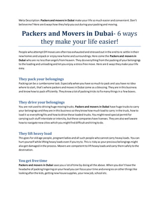 Meta Description: Packersand moversin Dubai make your life somucheasierandconvenient.Don’t
believeme?Here are 6 wayshow theyhelpyououtduringyourpackingand moving.
Packers and Movers in Dubai- 6 ways
they make your life easier!
People whoattemptDIYmovesare oftentooexhaustedandstressedoutinthe endtore settle intheir
newhomesandunpackor enjoynewhome andsurroundings.Here come the Packersand moversin
Dubai whoare no lessthanangelsfromheaven.Theydoeverythingfromthe packingof yourbelongings
to the loadingandunloadingandletyouenjoy astressfree move.Here are 6 waystheymake yourlife
easy.
They pack your belongings
Packingcan be a cumbersome task.Especiallywhenyouhave somuchto pack and youhave no idea
where tostart, that’swhere packersandmovesinDubai come as a blessing.Theyare inthisbusiness
and knowhowto pack efficiently.Theyknow alotof packingtricks tofix manythingsina few boxes.
They drive your belongings
You are notusedto drivinghuge movingtrucks. Packersand movers in Dubai have huge trucksto carry
your belongingsandtheyare inthisbusinesssotheyknow how muchloadto carry inthe truck, howto
loadit so everythingfitsand howtodrive these loaded trucks.Youmightneedspecial permitfor
carryingsuch stuff interstate orintercity,butthese companieshave licenses.Theyare alsowellaware
howto navigate newcitieswhichyoumightfinddifficultandtiringtodo.
They lift heavy load
Thisgoes for oldage people,pregnantladiesandall such people whocannotcarry heavyloads. Youcan
hurt yourself while liftingheavyloadsevenif youtryto.Thisis riskyas yourpreciousbelongingsmight
alsoget damagedinthe process.Moversare competent toliftheavyloadsandcarry themsafelytothe
destination.
You get free time
Packers and movers in Dubai save youa lotof time by doingall the above.Whenyoudon’thave the
headache of packinglingeringonyourheadyoucan focusyour time andenergiesonotherthingslike
lookingafterthe kids,gettingnewhousesupplies, yournew job,school etc.
 