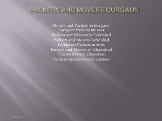 Movers and Packers in Gurgaon
                 Gurgaon Packers movers
             Packers and Movers in Faridabad
              Packers and Movers Faridabad
                Faridabad Packers movers
             Packers and Movers in Ghaziabad
                Packers Movers Ghaziabad
              Packers and movers Ghaziabad




11/20/2012
 