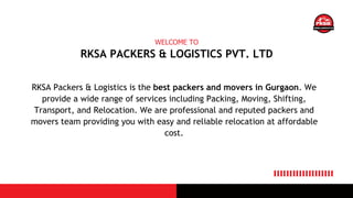 RKSA PACKERS & LOGISTICS PVT. LTD
WELCOME TO
RKSA Packers & Logistics is the best packers and movers in Gurgaon. We
provide a wide range of services including Packing, Moving, Shifting,
Transport, and Relocation. We are professional and reputed packers and
movers team providing you with easy and reliable relocation at affordable
cost.
 