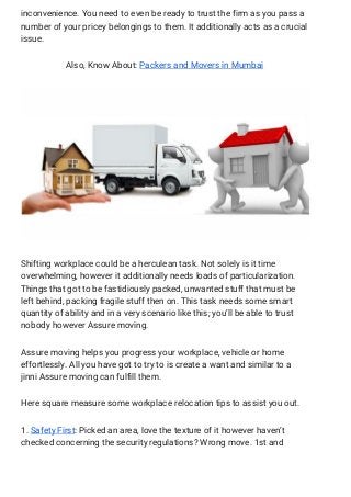 inconvenience. You need to even be ready to trust the firm as you pass a 
number of your pricey belongings to them. It additionally acts as a crucial 
issue. 
Also, Know About: ​Packers and Movers in Mumbai 
 
Shifting workplace could be a herculean task. Not solely is it time 
overwhelming, however it additionally needs loads of particularization. 
Things that got to be fastidiously packed, unwanted stuff that must be 
left behind, packing fragile stuff then on. This task needs some smart 
quantity of ability and in a very scenario like this; you’ll be able to trust 
nobody however Assure moving. 
Assure moving helps you progress your workplace, vehicle or home 
effortlessly. All you have got to try to is create a want and similar to a 
jinni Assure moving can fulfill them. 
Here square measure some workplace relocation tips to assist you out. 
1. ​Safety First​: Picked an area, love the texture of it however haven’t 
checked concerning the security regulations? Wrong move. 1st and 
 