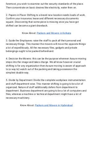 foremost, you wish to examine out the security standards of the place. 
Then concentrate on basic desires like electricity, water then on. 
2. Papers in Place: Shifting to a brand new location needs loads of work. 
Confirm your insurance; lease and different necessary documents 
square. Discovering that some piece is missing once you have got 
shifted can become a giant drawback. 
Know About: ​Packers and Movers in Kolkata 
3. Guide the Employees: raise the staff to pack all their personal and 
necessary things. This manner the movers will move the opposite things 
a lot of expeditiously. All the necessary files, gadgets and private 
belongings ought to be packed beforehand. 
4. Decision the Movers: this can be the purpose wherever Assure moving 
steps into the image and takes charge. We all know however crucial 
shifting is for any organization then Assure moving is aware of approach 
to |a way to} watch out of the packing and taking possession the 
simplest doable way. 
5. Divide by Department: Divide the complete workplace instrumentation 
and stuff department wise. This manner shifting is going to be a lot of 
organized. Nature of stuff additionally defers from department to 
department. Business department are going to be a lot of computers and 
files, whereas a machine or technical department might have a lot of 
necessary machinery. 
Know About: ​Packers and Movers in Hyderabad 
 