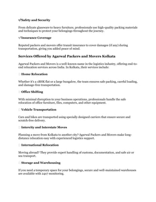 ✅Safety and Security
From delicate glassware to heavy furniture, professionals use high-quality packing materials
and techniques to protect your belongings throughout the journey.
✅Insurance Coverage
Reputed packers and movers offer transit insurance to cover damages (if any) during
transportation, giving you added peace of mind.
Services Offered by Agarwal Packers and Movers Kolkata
Agarwal Packers and Movers is a well-known name in the logistics industry, offering end-to-
end relocation services across India. In Kolkata, their services include:
🏠 Home Relocation
Whether it’s a 1BHK flat or a large bungalow, the team ensures safe packing, careful loading,
and damage-free transportation.
🏢 Office Shifting
With minimal disruption to your business operations, professionals handle the safe
relocation of office furniture, files, computers, and other equipment.
🏢 Vehicle Transportation
Cars and bikes are transported using specially designed carriers that ensure secure and
scratch-free delivery.
🏢 Intercity and Interstate Moves
Planning a move from Kolkata to another city? Agarwal Packers and Movers make long-
distance relocation easy with experienced logistics support.
🏢 International Relocation
Moving abroad? They provide expert handling of customs, documentation, and safe air or
sea transport.
🏢 Storage and Warehousing
If you need a temporary space for your belongings, secure and well-maintained warehouses
are available with 24x7 monitoring.
 
