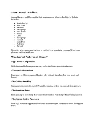 Areas Covered in Kolkata
Agarwal Packers and Movers offer their services across all major localities in Kolkata,
including:
 Salt Lake City
 New Town
 Rajarhat
 Ballygunge
 Park Street
 Behala
 Garia
 Tollygunge
 Howrah
 Dum Dum
 Jadavpur
 Barasat
No matter where you're moving from or to, their local knowledge ensures efficient route
planning and timely delivery.
Why Agarwal Packers and Movers?
✅35+ Years of Experience
With decades of industry presence, they understand every aspect of relocation.
✅Customized Solutions
Every move is different. Agarwal Packers offer tailored plans based on your needs and
budget.
✅Real-Time Tracking
Track your shipment with their GPS-enabled tracking system for complete transparency.
✅Professional Team
From packing to unpacking, their trained staff handles everything with care and precision.
✅Customer-Centric Approach
With 24/7 customer support and dedicated move managers, you're never alone during your
move.
 