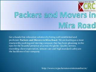 Get a hassle free relocation solution by hiring well established and
proficient Packers and Movers in Mira Road. We are leading as a most
trustworthy packing and moving company that has been gleaming in the
eyes for the boastful presence at across the globe. Quality service,
exceeding client expectation, utmost care and high standard safety are
the backbone of our company.
http://www.crcpackersmoversinmumbai.in/
 