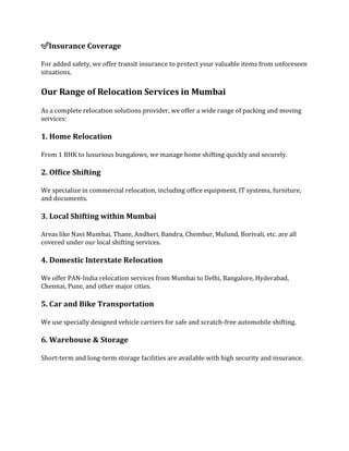 ✅Insurance Coverage
For added safety, we offer transit insurance to protect your valuable items from unforeseen
situations.
Our Range of Relocation Services in Mumbai
As a complete relocation solutions provider, we offer a wide range of packing and moving
services:
1. Home Relocation
From 1 BHK to luxurious bungalows, we manage home shifting quickly and securely.
2. Office Shifting
We specialize in commercial relocation, including office equipment, IT systems, furniture,
and documents.
3. Local Shifting within Mumbai
Areas like Navi Mumbai, Thane, Andheri, Bandra, Chembur, Mulund, Borivali, etc. are all
covered under our local shifting services.
4. Domestic Interstate Relocation
We offer PAN-India relocation services from Mumbai to Delhi, Bangalore, Hyderabad,
Chennai, Pune, and other major cities.
5. Car and Bike Transportation
We use specially designed vehicle carriers for safe and scratch-free automobile shifting.
6. Warehouse & Storage
Short-term and long-term storage facilities are available with high security and insurance.
 